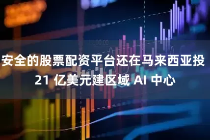 安全的股票配资平台还在马来西亚投 21 亿美元建区域 AI 中心