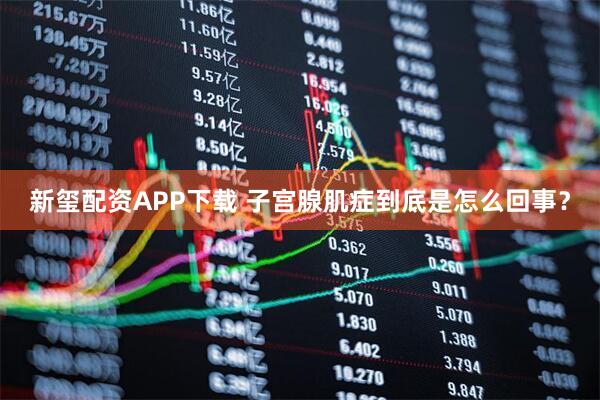 新玺配资APP下载 子宫腺肌症到底是怎么回事？