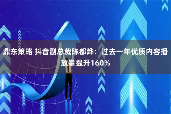 鼎东策略 抖音副总裁陈都烨:过去一年优质内容播放量提升160%