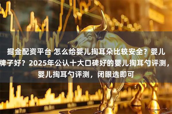 掘金配资平台 怎么给婴儿掏耳朵比较安全？婴儿掏耳勺哪个牌子好？2025年公认十大口碑好的婴儿掏耳勺评测，闭眼选即可