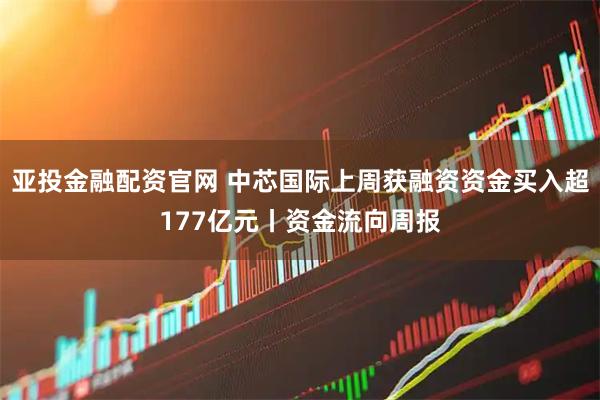 亚投金融配资官网 中芯国际上周获融资资金买入超177亿元丨资金流向周报