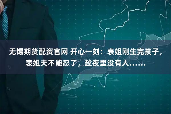 无锡期货配资官网 开心一刻：表姐刚生完孩子，表姐夫不能忍了，趁夜里没有人……