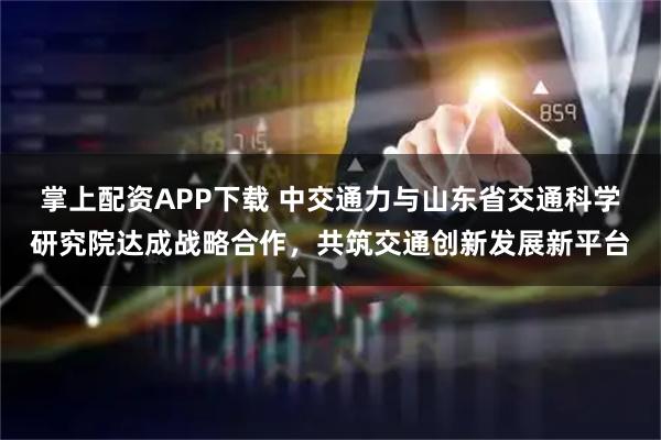 掌上配资APP下载 中交通力与山东省交通科学研究院达成战略合作，共筑交通创新发展新平台