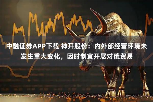中融证券APP下载 神开股份:内外部经营环境未发生重大变化,因时制宜开展对俄贸易