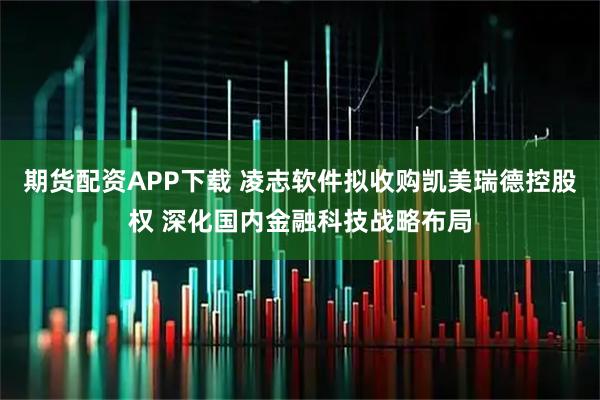 期货配资APP下载 凌志软件拟收购凯美瑞德控股权 深化国内金融科技战略布局