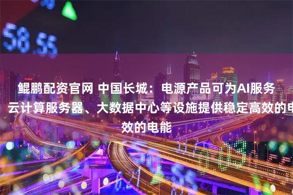 鲲鹏配资官网 中国长城：电源产品可为AI服务器、云计算服务器、大数据中心等设施提供稳定高效的电能