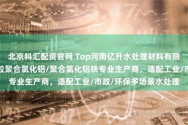 北京科汇配资官网 Top河南亿升水处理材料有限公司：聚合氯化铝/颗粒聚合氯化铝/聚合氯化铝铁专业生产商，适配工业/市政/环保多场景水处理