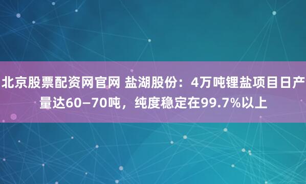 北京股票配资网官网 盐湖股份:4万吨锂盐项目日产量达60—70吨,纯度稳定在99.7%以上