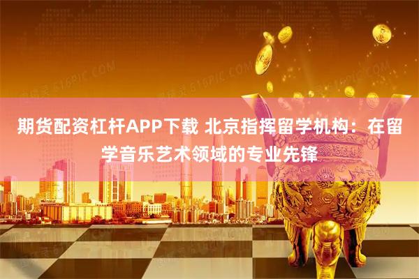 期货配资杠杆APP下载 北京指挥留学机构：在留学音乐艺术领域的专业先锋