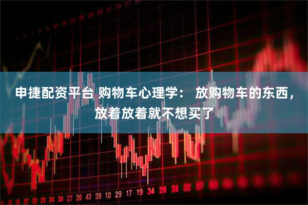 申捷配资平台 购物车心理学: 放购物车的东西,放着放着就不想买了