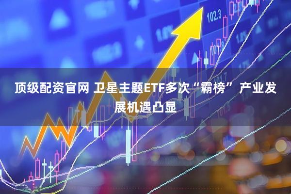顶级配资官网 卫星主题ETF多次“霸榜” 产业发展机遇凸显