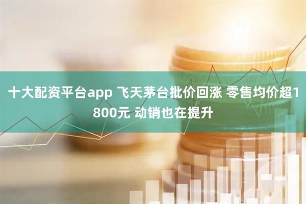 十大配资平台app 飞天茅台批价回涨 零售均价超1800元 动销也在提升