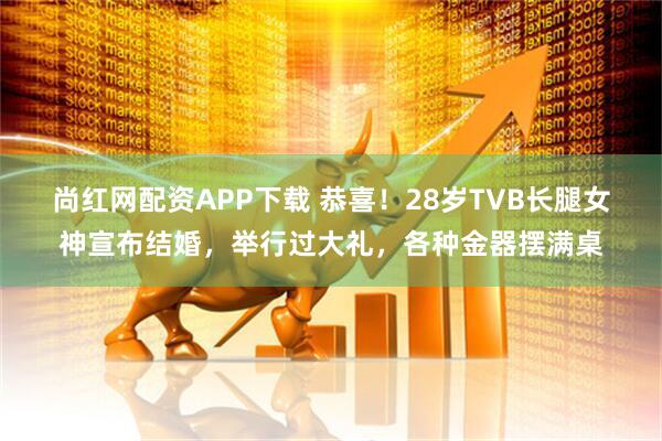 尚红网配资APP下载 恭喜！28岁TVB长腿女神宣布结婚，举行过大礼，各种金器摆满桌