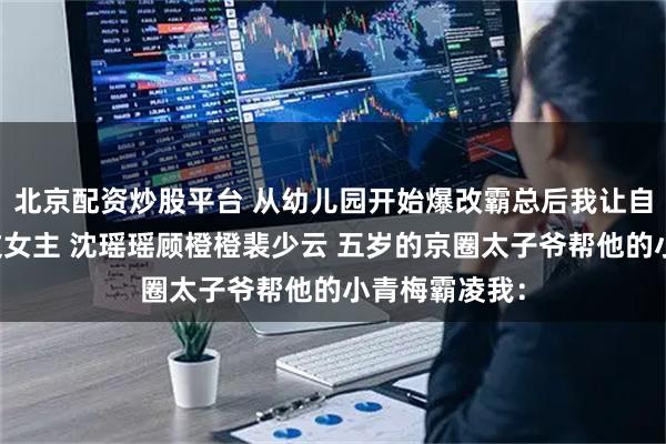 北京配资炒股平台 从幼儿园开始爆改霸总后我让自己活成了爽文女主 沈瑶瑶顾橙橙裴少云 五岁的京圈太子爷帮他的小青梅霸凌我：