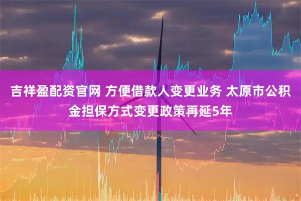 吉祥盈配资官网 方便借款人变更业务 太原市公积金担保方式变更政策再延5年