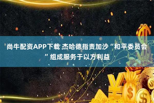 尚牛配资APP下载 杰哈德指责加沙“和平委员会”组成服务于以方利益