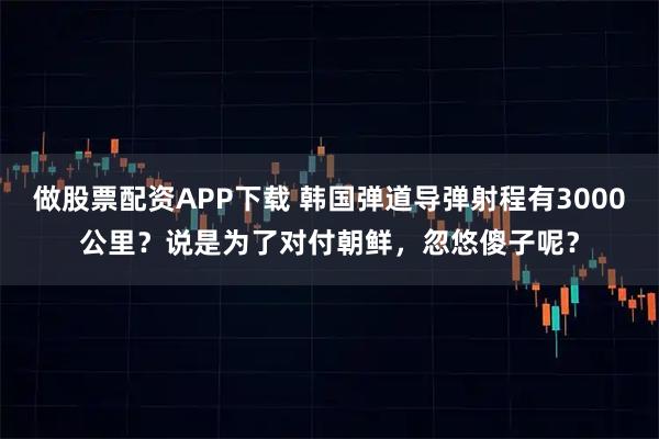 做股票配资APP下载 韩国弹道导弹射程有3000公里？说是为了对付朝鲜，忽悠傻子呢？