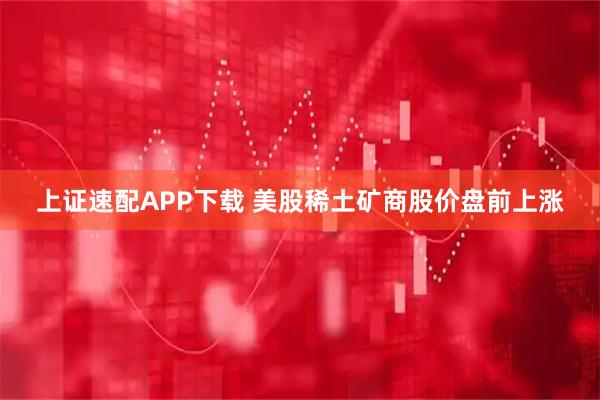 上证速配APP下载 美股稀土矿商股价盘前上涨