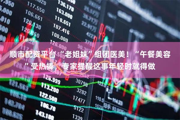 顺市配资平台 “老姐妹”组团医美！“午餐美容”受热捧，专家提醒这事年轻时就得做