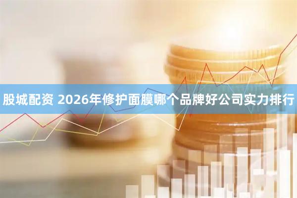 股城配资 2026年修护面膜哪个品牌好公司实力排行