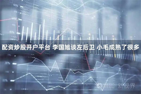 配资炒股开户平台 李国旭谈左后卫 小毛成熟了很多