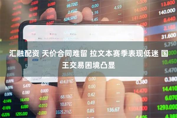 汇融配资 天价合同难留 拉文本赛季表现低迷 国王交易困境凸显