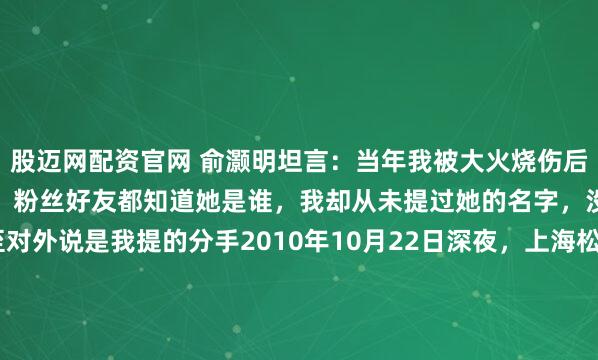 股迈网配资官网 俞灏明坦言：当年我被大火烧伤后，圈内女友立刻转身离去，粉丝好友都知道她是谁，我却从未提过她的名字，没说过一句坏话，甚至对外说是我提的分手2010年10月22日深夜，上海松江一家医院的ICU里，心电监护仪的数字在剧烈跳动。23岁的俞灏明躺在病床上，全身39%的皮肤被烧成深二度，面目全...
