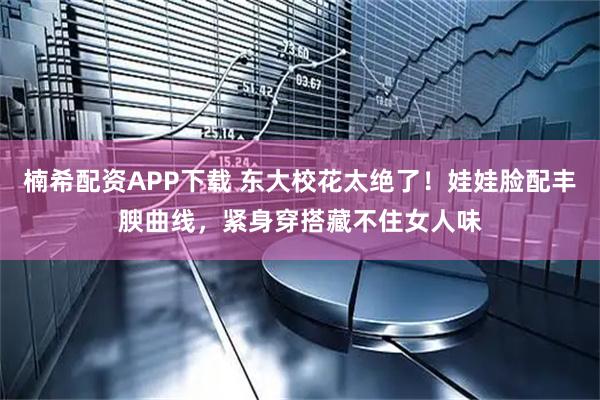 楠希配资APP下载 东大校花太绝了！娃娃脸配丰腴曲线，紧身穿搭藏不住女人味