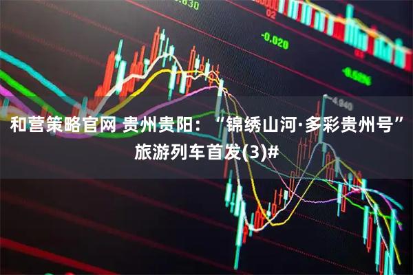和营策略官网 贵州贵阳：“锦绣山河·多彩贵州号”旅游列车首发(3)#