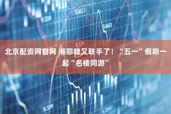北京配资网官网 湘鄂赣又联手了！“五一”假期一起“名楼同游”