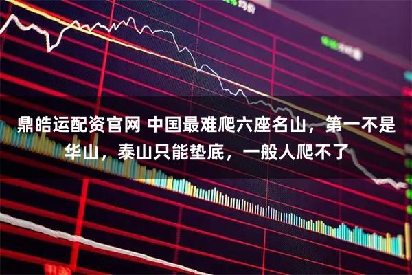 鼎皓运配资官网 中国最难爬六座名山，第一不是华山，泰山只能垫底，一般人爬不了