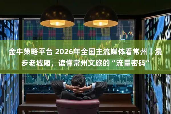 金牛策略平台 2026年全国主流媒体看常州｜漫步老城厢，读懂常州文旅的“流量密码”