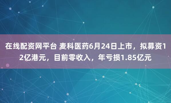 在线配资网平台 麦科医药6月24日上市，拟募资12亿港元，目前零收入，年亏损1.85亿元