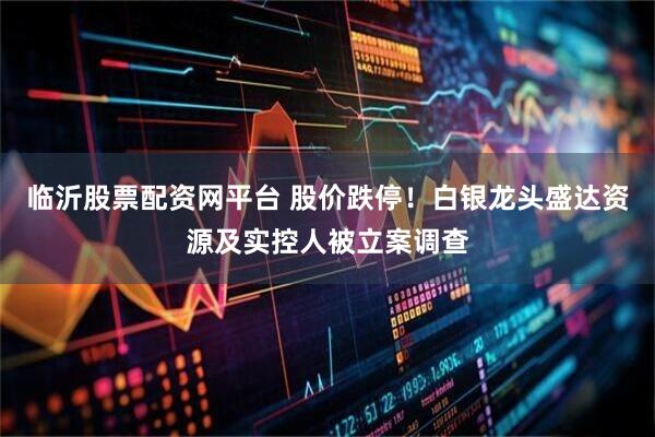 临沂股票配资网平台 股价跌停！白银龙头盛达资源及实控人被立案调查