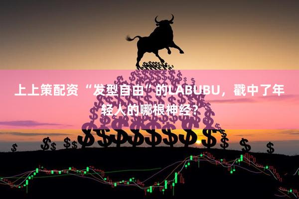 上上策配资 “发型自由”的LABUBU，戳中了年轻人的哪根神经？